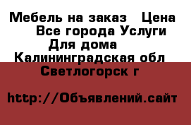 Мебель на заказ › Цена ­ 0 - Все города Услуги » Для дома   . Калининградская обл.,Светлогорск г.